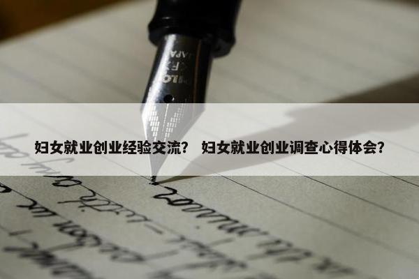 妇女就业创业经验交流？ 妇女就业创业调查心得体会？