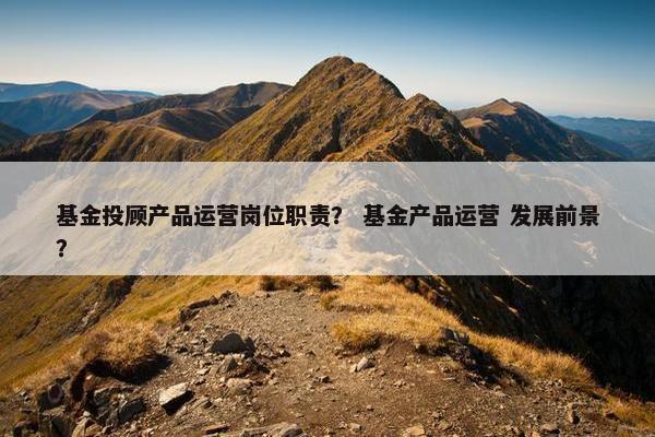 基金投顾产品运营岗位职责？ 基金产品运营 发展前景？
