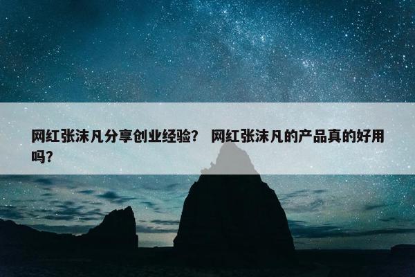 网红张沫凡分享创业经验？ 网红张沫凡的产品真的好用吗？