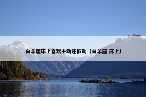 白羊座床上喜欢主动还被动（白羊座 床上）