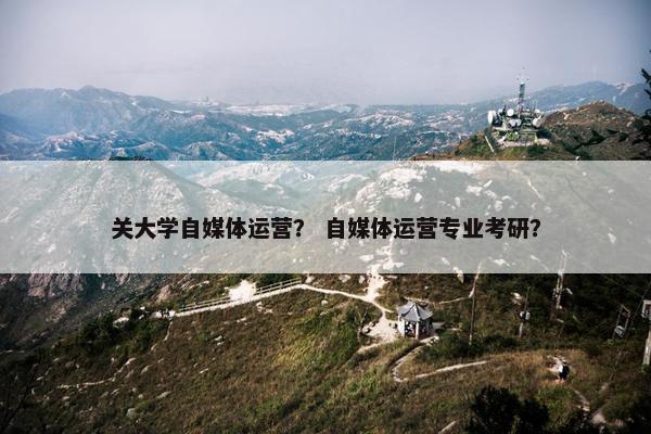 关大学自媒体运营？ 自媒体运营专业考研？