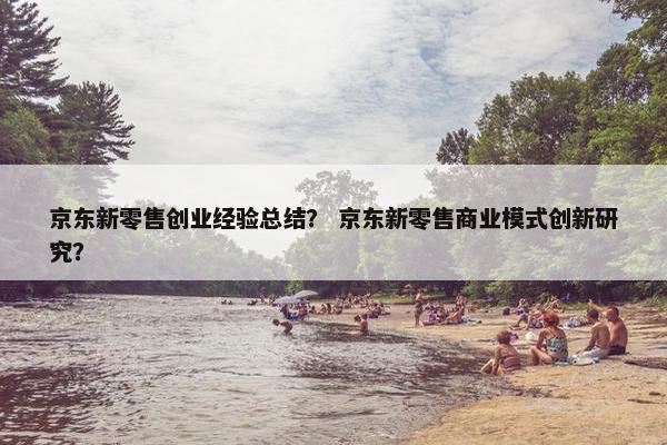 京东新零售创业经验总结？ 京东新零售商业模式创新研究？