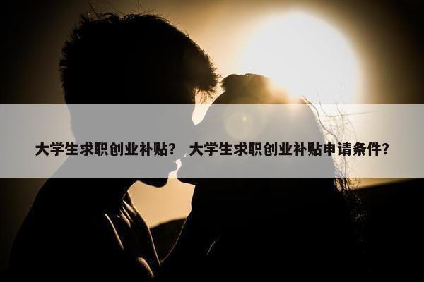 大学生求职创业补贴？ 大学生求职创业补贴申请条件？