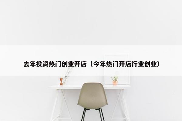 去年投资热门创业开店（今年热门开店行业创业）