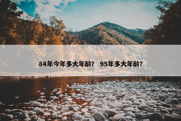 84年今年多大年龄？ 95年多大年龄？