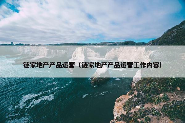 链家地产产品运营（链家地产产品运营工作内容）
