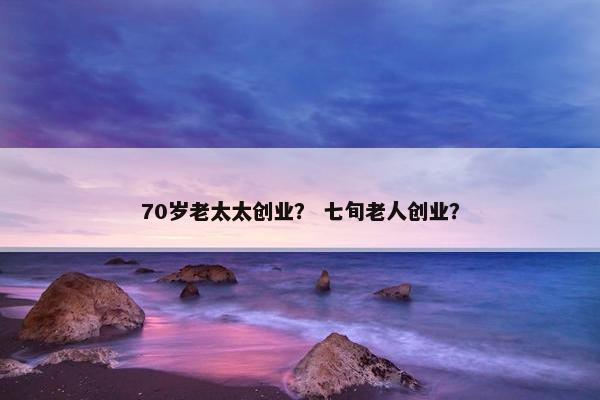 70岁老太太创业？ 七旬老人创业？