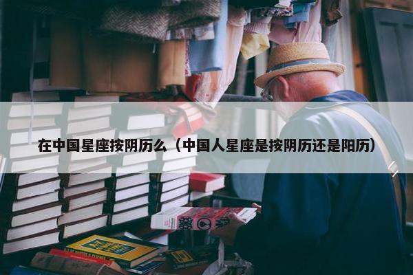 在中国星座按阴历么（中国人星座是按阴历还是阳历）
