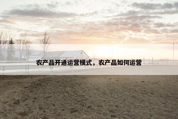 农产品开通运营模式，农产品如何运营