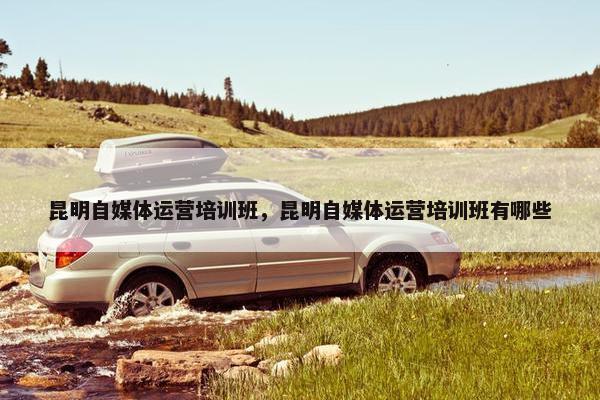 昆明自媒体运营培训班，昆明自媒体运营培训班有哪些