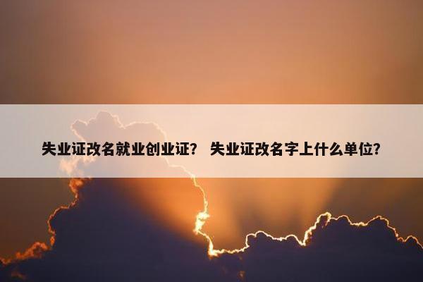 失业证改名就业创业证？ 失业证改名字上什么单位？