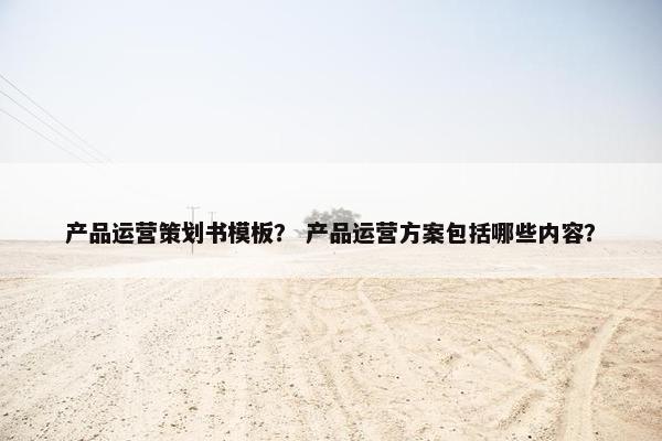 产品运营策划书模板？ 产品运营方案包括哪些内容？