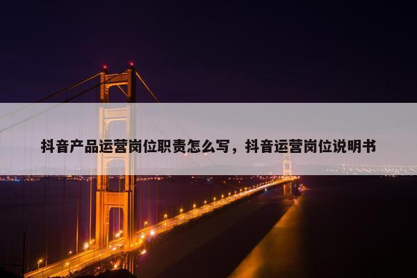 抖音产品运营岗位职责怎么写，抖音运营岗位说明书