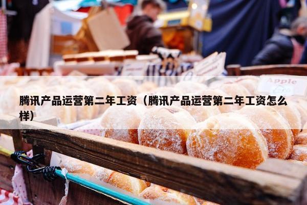腾讯产品运营第二年工资（腾讯产品运营第二年工资怎么样）