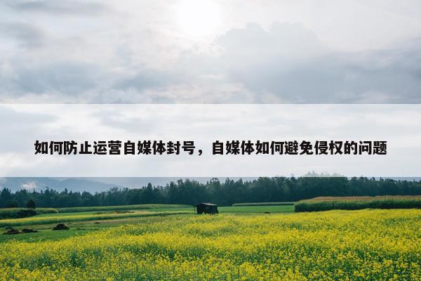 如何防止运营自媒体封号，自媒体如何避免侵权的问题