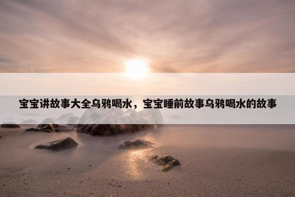 宝宝讲故事大全乌鸦喝水，宝宝睡前故事乌鸦喝水的故事