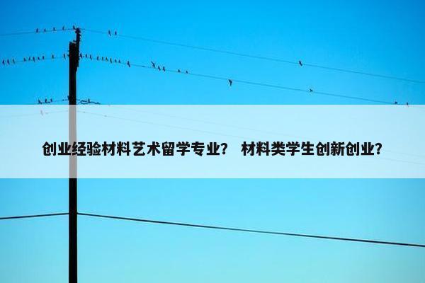 创业经验材料艺术留学专业？ 材料类学生创新创业？