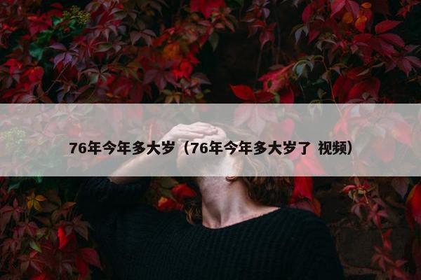76年今年多大岁（76年今年多大岁了 视频）