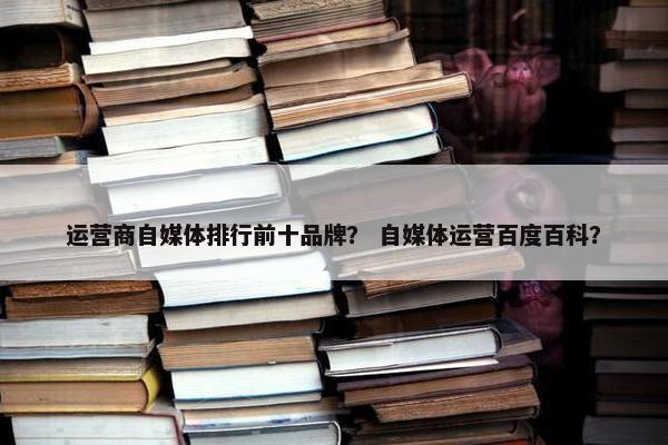 运营商自媒体排行前十品牌？ 自媒体运营百度百科？