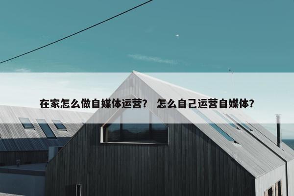 在家怎么做自媒体运营？ 怎么自己运营自媒体？