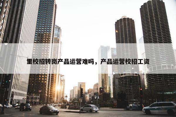 里校招转岗产品运营难吗，产品运营校招工资