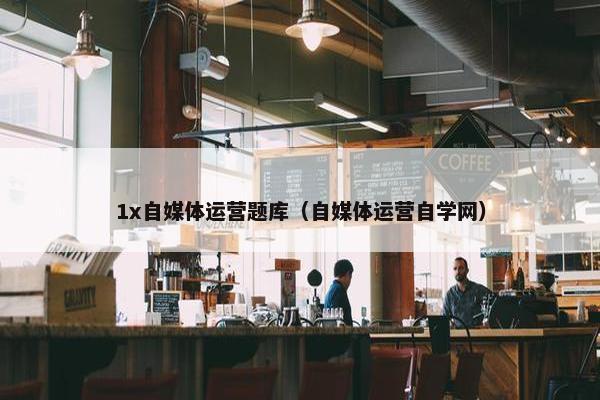 1x自媒体运营题库（自媒体运营自学网）