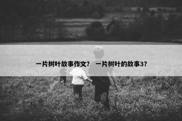 一片树叶故事作文？ 一片树叶的故事3？