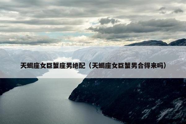 天蝎座女巨蟹座男绝配（天蝎座女巨蟹男合得来吗）