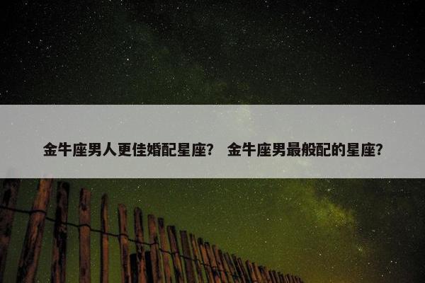 金牛座男人更佳婚配星座？ 金牛座男最般配的星座？