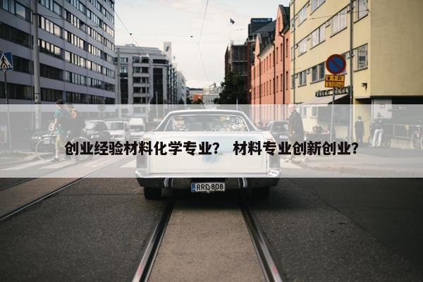 创业经验材料化学专业？ 材料专业创新创业？