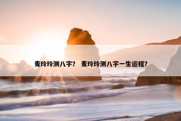 麦玲玲测八字？ 麦玲玲测八字一生运程？