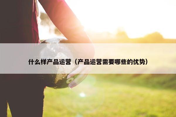 什么样产品运营（产品运营需要哪些的优势）
