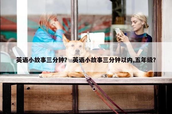 英语小故事三分钟？ 英语小故事三分钟以内,五年级？