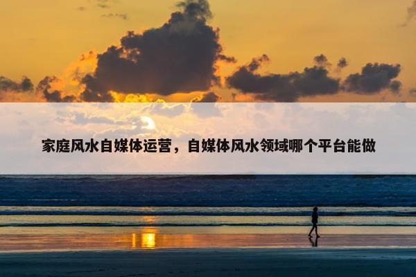 家庭风水自媒体运营，自媒体风水领域哪个平台能做