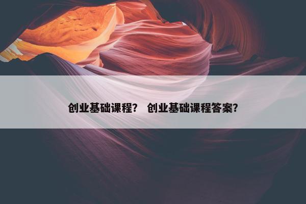 创业基础课程？ 创业基础课程答案？