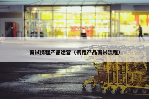 面试携程产品运营（携程产品面试流程）
