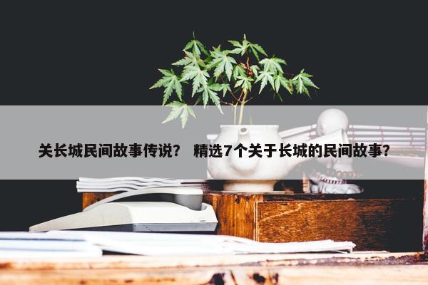 关长城民间故事传说？ 精选7个关于长城的民间故事？