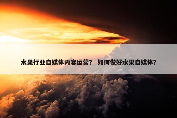 水果行业自媒体内容运营？ 如何做好水果自媒体？