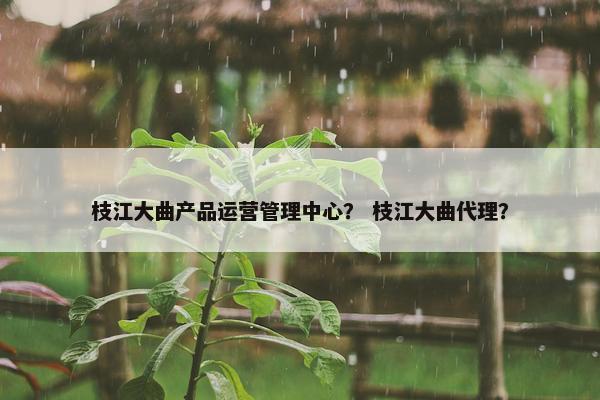 枝江大曲产品运营管理中心？ 枝江大曲代理？