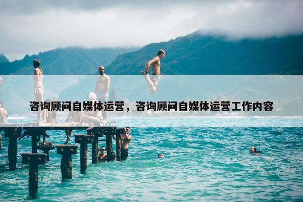 咨询顾问自媒体运营，咨询顾问自媒体运营工作内容