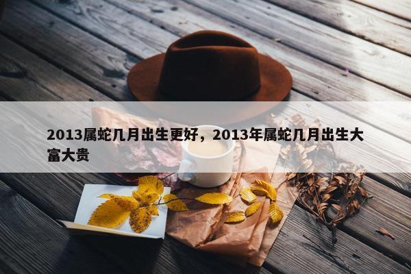2013属蛇几月出生更好，2013年属蛇几月出生大富大贵