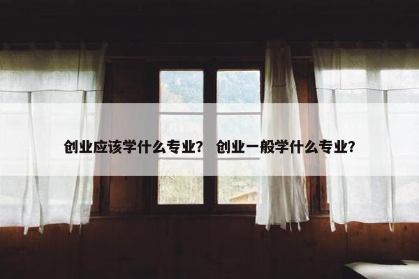 创业应该学什么专业？ 创业一般学什么专业？