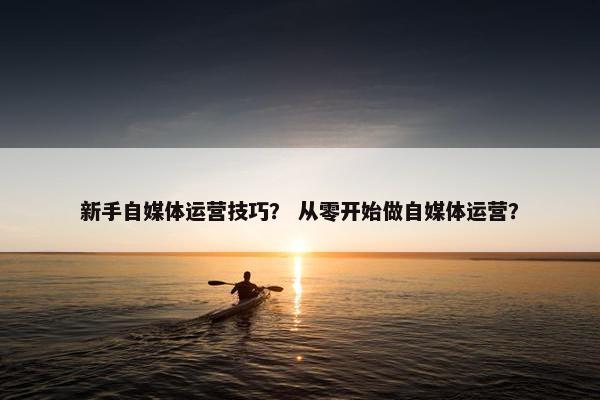 新手自媒体运营技巧？ 从零开始做自媒体运营？