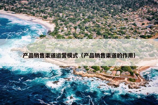 产品销售渠道运营模式（产品销售渠道的作用）