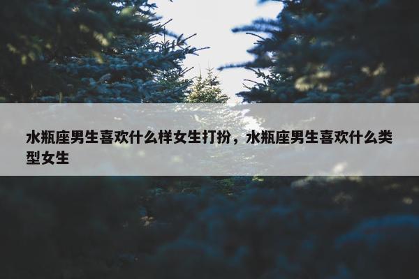 水瓶座男生喜欢什么样女生打扮，水瓶座男生喜欢什么类型女生