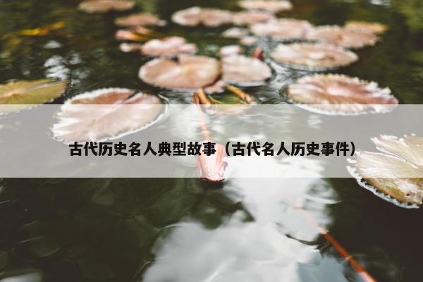 古代历史名人典型故事（古代名人历史事件）