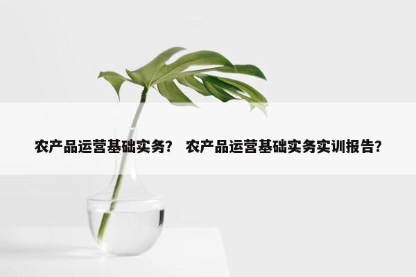 农产品运营基础实务？ 农产品运营基础实务实训报告？