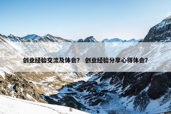 创业经验交流及体会？ 创业经验分享心得体会？