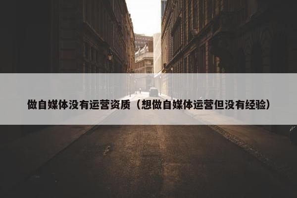 做自媒体没有运营资质（想做自媒体运营但没有经验）