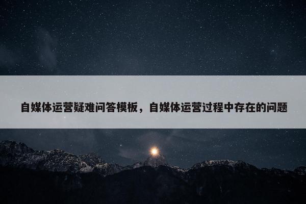 自媒体运营疑难问答模板，自媒体运营过程中存在的问题